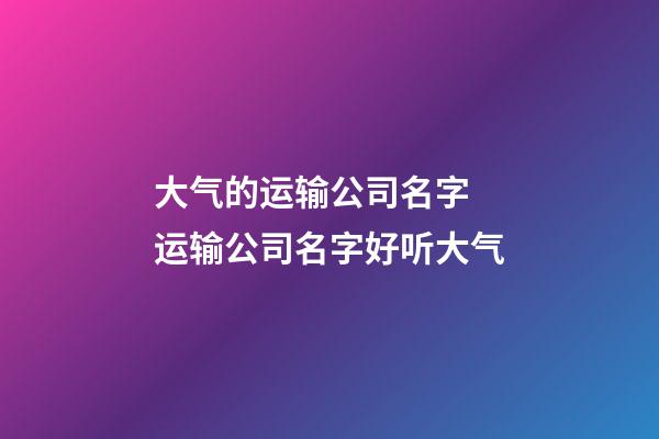 大气的运输公司名字 运输公司名字好听大气-第1张-公司起名-玄机派